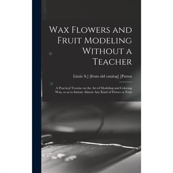 Wax Flowers and Fruit Modeling Without a Teacher; a Practical Treatise on the art of Modeling and Coloring wax, so as to Imitate Almost any Kind of Flower or Fruit