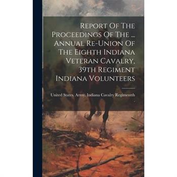 Report Of The Proceedings Of The ... Annual Re-union Of The Eighth Indiana Veteran Cavalry, 39th Regiment Indiana Volunteers