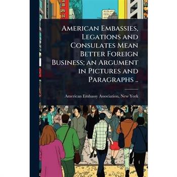 American Embassies, Legations and Consulates Mean Better Foreign Business; an Argument in Pictures and Paragraphs ..