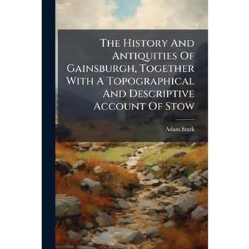 The History And Antiquities Of Gainsburgh, Together With A Topographical And Descriptive Account Of Stow