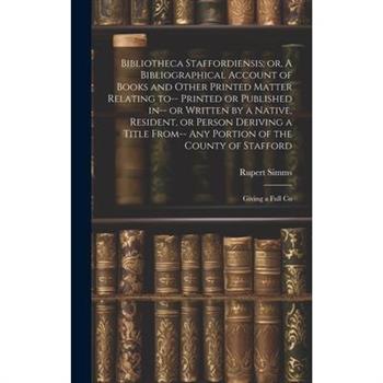 Bibliotheca Staffordiensis; or, A Bibliographical Account of Books and Other Printed Matter Relating to-- Printed or Published in-- or Written by a Native, Resident, or Person Deriving a Title From--