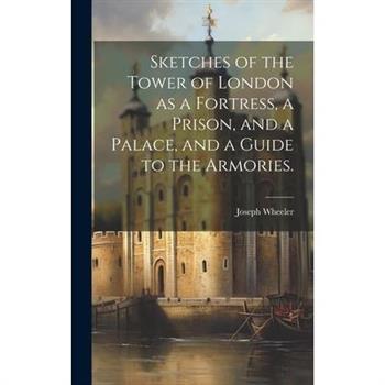 Sketches of the Tower of London as a Fortress, a Prison, and a Palace, and a Guide to the Armories.