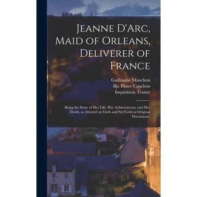 Jeanne D'Arc, Maid of Orleans, Deliverer of France; Being the Story of Her Life, Her Achievements, and Her Death, as Attested on Oath and Set Forth in Original Documents;