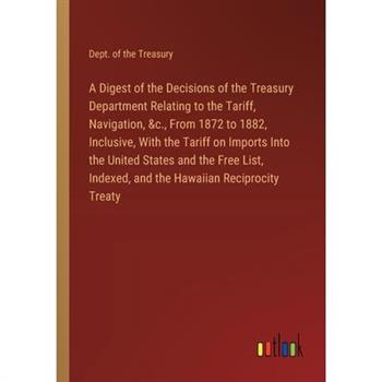 A Digest of the Decisions of the Treasury Department Relating to the Tariff, Navigation, &c., From 1872 to 1882, Inclusive, With the Tariff on Imports Into the United States and the Free List, Indexed A Digest of the Decisions of the Treasury Department Relating to the Tariff, Navigation, &c., From 1872 to 1882, Inclusive, With the Tariff on Imports Into the United States and the Free List, Indexed