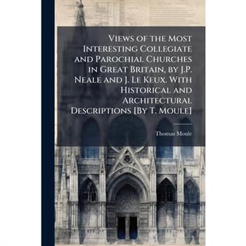 Views of the Most Interesting Collegiate and Parochial Churches in Great Britain, by J.P. Neale and J. Le Keux. With Historical and Architectural Descriptions [By T. Moule]