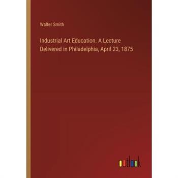 Industrial Art Education. A Lecture Delivered in Philadelphia, April 23, 1875