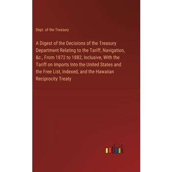 A Digest of the Decisions of the Treasury Department Relating to the Tariff, Navigation, &c., From 1872 to 1882, Inclusive, With the Tariff on Imports Into the United States and the Free List, Indexed A Digest of the Decisions of the Treasury Department Relating to the Tariff, Navigation, &c., From 1872 to 1882, Inclusive, With the Tariff on Imports Into the United States and the Free List, Indexed