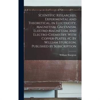 Scientific Researches, Experimental and Theoretical, in Electricity, Magnetism, Galvanism, Electro-magnetism, and Electro-chemistry. With Copper-plates. #c By William Sturgeon. Published by Subscripti