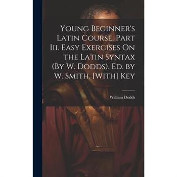 Young Beginner’s Latin Course, Part Iii. Easy Exercises On the Latin Syntax (By W. Dodds). Ed. by W. Smith. [With] Key