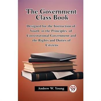 The Government Class Book Designed for the Instruction of Youth in the Principles of Constitutional Government and the Rights and Duties of Citizens