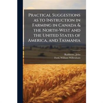 Practical Suggestions as to Instruction in Farming in Canada & the North-West and the United States of America, and Tasmania