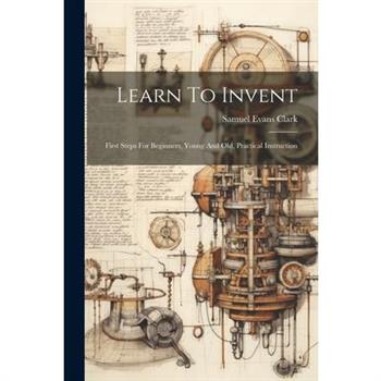 Learn To Invent; First Steps For Beginners, Young And Old, Practical Instruction
