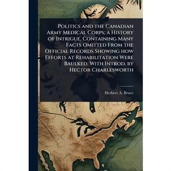 Politics and the Canadian Army Medical Corps; a History of Intrigue, Containing Many Facts Omitted From the Official Records Showing how Efforts at Rehabilitation Were Baulked. With Introd. by Hector