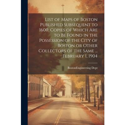 List of Maps of Boston Published Subsequent to 1600, Copies of Which are to be Found in the Possession of the City of Boston or Other Collectors of the Same ... February 1, 1904