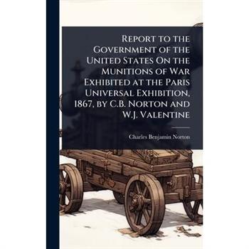 Report to the Government of the United States On the Munitions of War Exhibited at the Paris Universal Exhibition, 1867, by C.B. Norton and W.J. Valentine