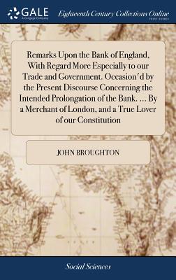 Remarks Upon the Bank of England, with Regard More Especially to Our Trade and Government. Occasion’d by the Present Discourse Concerning the Intended Prolongation of the Bank. ... by a Merchant of Lo