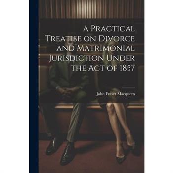 A Practical Treatise on Divorce and Matrimonial Jurisdiction Under the Act of 1857