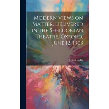 Modern Views on Matter. Delivered in the Sheldonian Theatre, Oxford, June 12, 1903