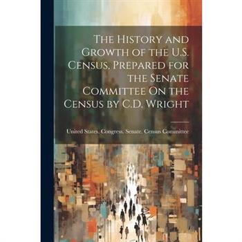 The History and Growth of the U.S. Census, Prepared for the Senate Committee On the Census by C.D. Wright