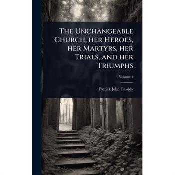 The Unchangeable Church, her Heroes, her Martyrs, her Trials, and her Triumphs