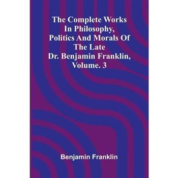 The Complete Works in Philosophy, Politics and Morals of the late Dr. Benjamin Franklin, Vol. 3
