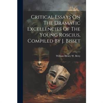 Critical Essays On The Dramatic Excellencies Of The Young Roscius, Compiled By J. Bisset