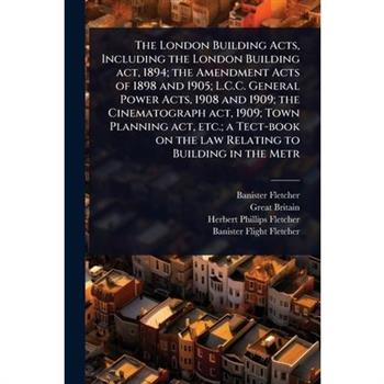 The London Building Acts, Including the London Building act, 1894; the Amendment Acts of 1898 and 1905; L.C.C. General Power Acts, 1908 and 1909; the Cinematograph act, 1909; Town Planning act, etc.;