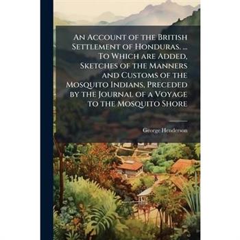 An Account of the British Settlement of Honduras. ... To Which are Added, Sketches of the Manners and Customs of the Mosquito Indians, Preceded by the Journal of a Voyage to the Mosquito Shore