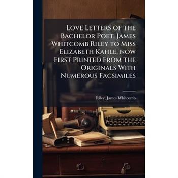 Love Letters of the Bachelor Poet, James Whitcomb Riley to Miss Elizabeth Kahle, now First Printed From the Originals With Numerous Facsimiles