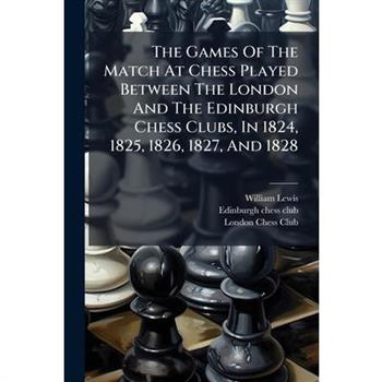 The Games Of The Match At Chess Played Between The London And The Edinburgh Chess Clubs, In 1824, 1825, 1826, 1827, And 1828
