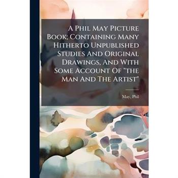 A Phil May Picture Book; Containing Many Hitherto Unpublished Studies And Original Drawings, And With Some Account Of "the Man And The Artist"