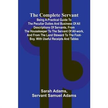 The Complete Servant; Being a practical guide to the peculiar duties and business of all descriptions of servants, from the housekeeper to the servant of all-work, and from the land steward to the foo