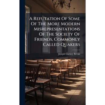 A Refutation Of Some Of The More Modern Misrepresentations Of The Society Of Friends, Commonly Called Quakers