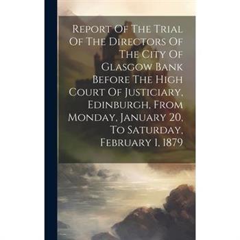Report Of The Trial Of The Directors Of The City Of Glasgow Bank Before The High Court Of Justiciary, Edinburgh, From Monday, January 20, To Saturday, February 1, 1879