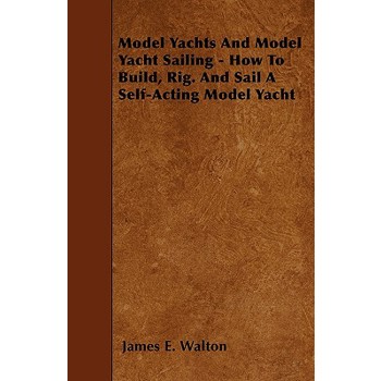 Model Yachts And Model Yacht Sailing - How To Build, Rig. And Sail A Self-Acting Model Yacht