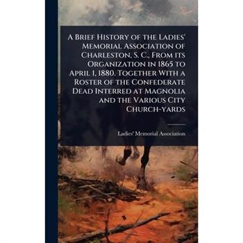 A Brief History of the Ladies’ Memorial Association of Charleston, S. C., From its Organization in 1865 to April 1, 1880. Together With a Roster of the Confederate Dead Interred at Magnolia and the Va