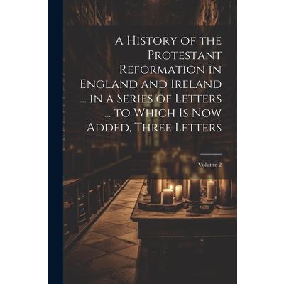 A History of the Protestant Reformation in England and Ireland ... in a Series of Letters ... to Which Is Now Added, Three Letters; Volume 2