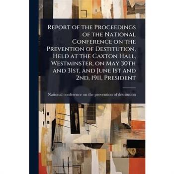 Report of the Proceedings of the National Conference on the Prevention of Destitution, Held at the Caxton Hall, Westminster, on May 30th and 31st, and June 1st and 2nd, 1911, President