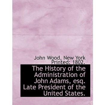 The History of the Administration of John Adams, Esq. Late President of the United States.