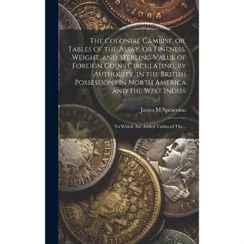 The Colonial Cambist, or, Tables of the Assay, or Fineness, Weight, and Sterling Value of Foreign Coins Circulating, by Authority, in the British Possessions in North America and the West Indies [micr