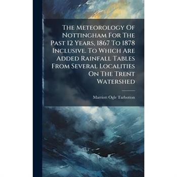 The Meteorology Of Nottingham For The Past 12 Years, 1867 To 1878 Inclusive. To Which Are Added Rainfall Tables From Several Localities On The Trent Watershed
