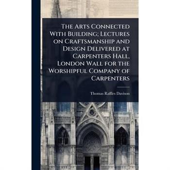 The Arts Connected With Building; Lectures on Craftsmanship and Design Delivered at Carpenters Hall, London Wall for the Worshipful Company of Carpenters