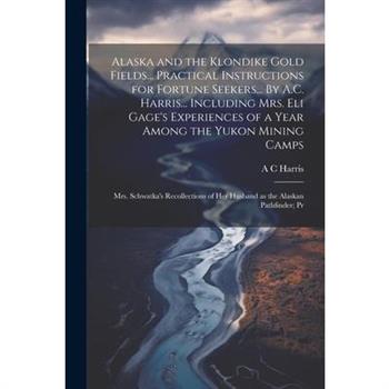 Alaska and the Klondike Gold Fields... Practical Instructions for Fortune Seekers... By A.C. Harris... Including Mrs. Eli Gage's Experiences of a Year Among the Yukon Mining Camps; Mrs. Schwatka's Rec