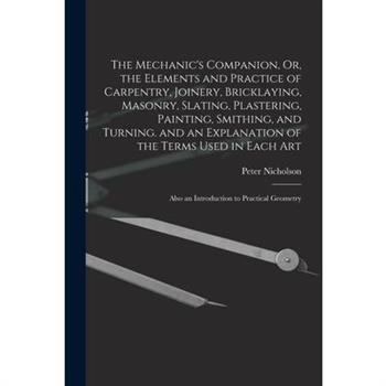 The Mechanic's Companion, Or, the Elements and Practice of Carpentry, Joinery, Bricklaying, Masonry, Slating, Plastering, Painting, Smithing, and Turning. and an Explanation of the Terms Used in Each