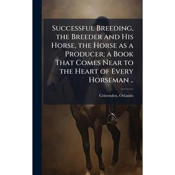 Successful Breeding, the Breeder and His Horse, the Horse as a Producer; a Book That Comes Near to the Heart of Every Horseman ..