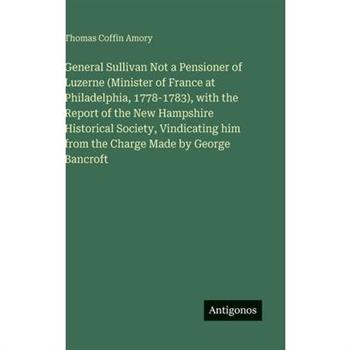 General Sullivan Not a Pensioner of Luzerne (Minister of France at Philadelphia, 1778-1783), with the Report of the New Hampshire Historical Society, Vindicating him from the Charge Made by George Ban
