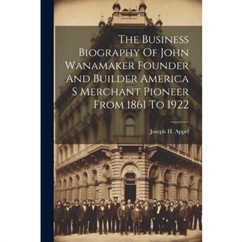 The Business Biography Of John Wanamaker Founder And Builder America S Merchant Pioneer From 1861 To 1922