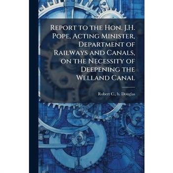 Report to the Hon. J.H. Pope, Acting Minister, Department of Railways and Canals, on the Necessity of Deepening the Welland Canal