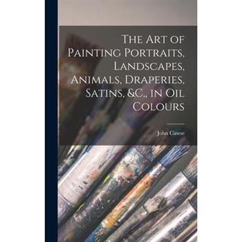 The Art of Painting Portraits, Landscapes, Animals, Draperies, Satins, &C., in Oil Colours