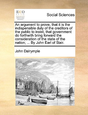 An Argument to Prove, That It Is the Indispensible Duty of the Creditors of the Public to Insist, That Government Do Forthwith Bring Forward the Consideration of the State of the Nation; ... by John E